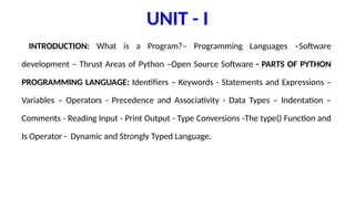 UNIT - I
INTRODUCTION: What is a Program?– Programming Languages –Software
development – Thrust Areas of Python –Open Source Software - PARTS OF PYTHON
PROGRAMMING LANGUAGE: Identifiers – Keywords - Statements and Expressions –
Variables – Operators - Precedence and Associativity - Data Types – Indentation –
Comments - Reading Input - Print Output - Type Conversions -The type() Function and
Is Operator - Dynamic and Strongly Typed Language.
 