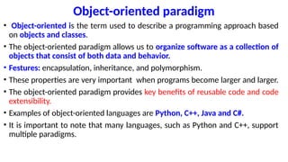Object-oriented paradigm
• Object-oriented is the term used to describe a programming approach based
on objects and classes.
• The object-oriented paradigm allows us to organize software as a collection of
objects that consist of both data and behavior.
• Festures: encapsulation, inheritance, and polymorphism.
• These properties are very important when programs become larger and larger.
• The object-oriented paradigm provides key benefits of reusable code and code
extensibility.
• Examples of object-oriented languages are Python, C++, Java and C#.
• It is important to note that many languages, such as Python and C++, support
multiple paradigms.
 