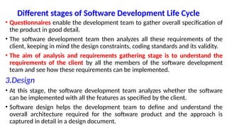 Different stages of Software Development Life Cycle
• Questionnaires enable the development team to gather overall specification of
the product in good detail.
• The software development team then analyzes all these requirements of the
client, keeping in mind the design constraints, coding standards and its validity.
• The aim of analysis and requirements gathering stage is to understand the
requirements of the client by all the members of the software development
team and see how these requirements can be implemented.
3.Design
• At this stage, the software development team analyzes whether the software
can be implemented with all the features as specified by the client.
• Software design helps the development team to define and understand the
overall architecture required for the software product and the approach is
captured in detail in a design document.
 