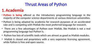 Thrust Areas of Python
1.Academia
• Python is being offered as the introductory programming language in the
majority of the computer science departments at various American universities.
• Python is being adapted by academia for research purposes at an accelerated
rate and is competing with Matlab the most preferred language for research.
• There are a few advantages of Python over Matlab, like Matlab is not a real
programming language but Python is.
• Python has lots of scientific tools which are almost as good as Matlab modules.
• Matlab is closed and proprietary with a very expensive licensing agreement,
while Python is free and open source.
 