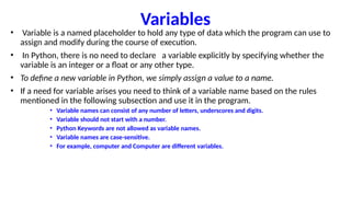 Variables
• Variable is a named placeholder to hold any type of data which the program can use to
assign and modify during the course of execution.
• In Python, there is no need to declare a variable explicitly by specifying whether the
variable is an integer or a float or any other type.
• To define a new variable in Python, we simply assign a value to a name.
• If a need for variable arises you need to think of a variable name based on the rules
mentioned in the following subsection and use it in the program.
• Variable names can consist of any number of letters, underscores and digits.
• Variable should not start with a number.
• Python Keywords are not allowed as variable names.
• Variable names are case-sensitive.
• For example, computer and Computer are different variables.
 
