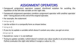 ASSIGNMENT OPERATORS
• Compound assignment operators support shorthand notation for avoiding the
repetition of the left-side variable on the right side.
• Compound assignment operators combine assignment operator with another operator
with = being placed at the end of the original operator.
• For example, the statement
• >>> x = x + 1
• can be written in a compactly form as shown below.
• >>> x += 1
• If you try to update a variable which doesn’t contain any value, you get an error.
>>> z = z + 1
• NameError: name 'z' is not defined
• Trying to update variable z which doesn’t contain any value results in an error because
Python evaluates the right side before it assigns a value to z .
➀
 