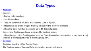 Data Types
• Numbers
• Integers
• floating point numbers
• complex numbers
• They are defined as int, float and complex class in Python.
• Integers can be of any length; it is only limited by the memory available.
• A floating point number is accurate up to 15 decimal places.
• Integer and floating points are separated by decimal points.
• 1 is an integer, 1.0 is floating point number. Complex numbers are written in the form, x + yj,
where x is the real part and y is the imaginary part.
• Booleans
• Booleans take the either True or False.
• The Boolean values, True and False are treated as reserved words.
 