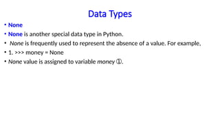 Data Types
• None
• None is another special data type in Python.
• None is frequently used to represent the absence of a value. For example,
• 1. >>> money = None
• None value is assigned to variable money .
➀
 