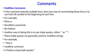 Comments
• Multiline Comments
• If the comment extends multiple lines, then one way of commenting those lines is to
use hash (#) symbol at the beginning of each line.
• For example,
• #This is
• #multiline comments
• #in Python
• Another way of doing this is to use triple quotes, either ''' or """.
• These triple quotes are generally used for multiline strings.
• For example,
• '''This is
• multiline comment
• in Python using triple quotes'''
 