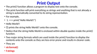 Print Output
• The print() function allows a program to display text onto the console.
• The print function will print everything as strings and anything that is not already a
string is automatically converted to its string representation.
• For example,
• 1. >>> print("Hello World!!")
• Hello World!!
• ➀ prints the string Hello World!! onto the console.
• Notice that the string Hello World is enclosed within double quotes inside the print()
function.
• Two major string formats which are used inside the print() function to display the
contents onto the console as they are less error prone and results in cleaner code.
• They are
• str.format()
• f-strings
 