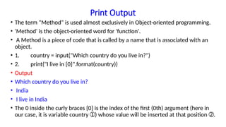 Print Output
• The term “Method” is used almost exclusively in Object-oriented programming.
• 'Method' is the object-oriented word for 'function'.
• A Method is a piece of code that is called by a name that is associated with an
object.
• 1. country = input("Which country do you live in?")
• 2. print("I live in {0}".format(country))
• Output
• Which country do you live in?
• India
• I live in India
• The 0 inside the curly braces {0} is the index of the first (0th) argument (here in
our case, it is variable country ) whose value will be inserted at that position .
➀ ➁
 