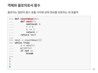 객체와클로저로서함수
클로저는일련의함수호출사이에상태정보를보존하는데효율적
>>> def countdown(n):
... def next():
... nonlocal n
... r = n
... n -= 1
... return r
... return next
...
>>> next = countdown(3)
>>> while True:
... v = next()
... print(v)
... if not v:
... break
...
3
2
1
0
31
 