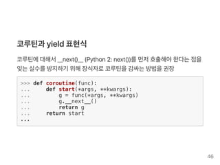코루틴과 yield표현식
코루틴에대해서__next()__ (Python2: next())를먼저호출해야한다는점을
잊는실수를방지하기 위해장식자로코루틴을감싸는방법을권장
>>> def coroutine(func):
... def start(*args, **kwargs):
... g = func(*args, **kwargs)
... g.__next__()
... return g
... return start
...
46
 