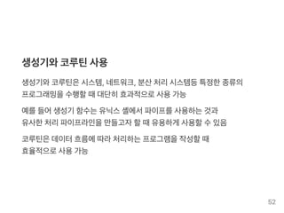 생성기와코루틴사용
생성기와코루틴은시스템, 네트워크, 분산처리시스템등특정한종류의
프로그래밍을수행할때대단히효과적으로사용가능
예를들어생성기 함수는유닉스셸에서파이프를사용하는것과
유사한처리파이프라인을만들고자할때유용하게 사용할수있음
코루틴은데이터흐름에따라처리하는프로그램을작성할때
효율적으로사용가능
52
 