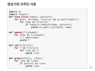 생성기와코루틴사용
import os
import fnmatch
def find_files(topdir, pattern):
for path, dirname, filelist in os.walk(topdir):
for name in filelist:
if fnmatch.fnmatch(name, pattern):
yield os.path.join(path, name)
def opener(filenames):
for name in filenames:
f = open(name)
yield f
def cat(filelist):
for f in filelist:
for line in f:
yield line
def grep(pattern, lines):
for line in lines:
if pattern in line:
yield line
53
 