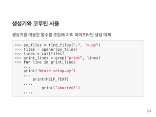 생성기와코루틴사용
생성기를이용한함수를조합해처리파이프라인생성예제
>>> py_files = find_files(".", "*.py")
>>> files = opener(py_files)
>>> lines = cat(files)
>>> print_lines = grep("print", lines)
>>> for line in print_lines
...
print('Wrote setup.py')
...
print(HELP_TEXT)
....
print('aborted!')
....
54
 