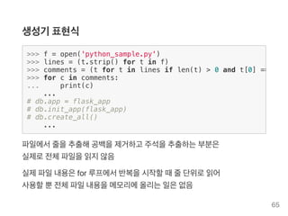 생성기 표현식
파일에서줄을추출해공백을제거하고 주석을추출하는부분은
실제로전체파일을읽지않음
실제파일내용은for 루프에서반복을시작할때줄단위로읽어
사용할뿐전체파일내용을메모리에올리는일은없음
>>> f = open('python_sample.py')
>>> lines = (t.strip() for t in f)
>>> comments = (t for t in lines if len(t) > 0 and t[0] ==
>>> for c in comments:
... print(c)
...
# db.app = flask_app
# db.init_app(flask_app)
# db.create_all()
...
65
 