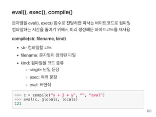 eval(), exec(), compile()
문자열을eval(), exec() 함수로전달하면파서는바이트코드로컴파일
컴파일하는시간을줄이기 위해서미리생성해둔바이트코드를재사용
compile(str, filename, kind)
str: 컴파일할코드
filename: 문자열이정의된파일
kind: 컴파일될코드종류
single: 단일문장
exec: 여러문장
eval: 표현식
>>> c = compile("x + 2 * y", "", "eval")
>>> eval(c, globals, locals)
121
80
 