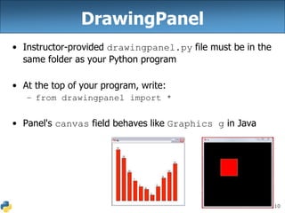 10
DrawingPanel
• Instructor-provided drawingpanel.py file must be in the
same folder as your Python program
• At the top of your program, write:
– from drawingpanel import *
• Panel's canvas field behaves like Graphics g in Java
 
