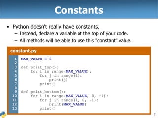 2
Constants
• Python doesn't really have constants.
– Instead, declare a variable at the top of your code.
– All methods will be able to use this "constant" value.
constant.py
1
2
3
4
5
6
7
8
9
10
11
12
13
MAX_VALUE = 3
def print_top():
for i in range(MAX_VALUE):
for j in range(i):
print(j)
print()
def print_bottom():
for i in range(MAX_VALUE, 0, -1):
for j in range(i, 0, -1):
print(MAX_VALUE)
print()
 
