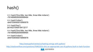 hash()
>>> hash('One little, two little, three little indians')
-7814896826006998464
>>> hash('indian')
-8497506485016990678
>>> hash('boy')
2674027540618413217
>>> hash('One little, two little, three little indians')
-7814896826006998464
>>> hash('indian')
-8497506485016990678
http://stackoverflow.com/questions/7646520/is-this-an-appropriate-use-of-pythons-built-in-hash-function
http://www.pythoncentral.io/hashing-strings-with-python/
 