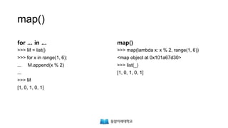 map()
for … in …
>>> M = list()
>>> for x in range(1, 6):
... M.append(x % 2)
...
>>> M
[1, 0, 1, 0, 1]
map()
>>> map(lambda x: x % 2, range(1, 6))
<map object at 0x101a67d30>
>>> list(_)
[1, 0, 1, 0, 1]
 