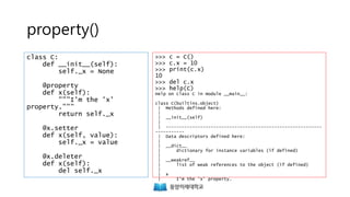 property()
class C:
def __init__(self):
self._x = None
@property
def x(self):
"""I'm the 'x'
property."""
return self._x
@x.setter
def x(self, value):
self._x = value
@x.deleter
def x(self):
del self._x
>>> c = C()
>>> c.x = 10
>>> print(c.x)
10
>>> del c.x
>>> help(C)
Help on class C in module __main__:
class C(builtins.object)
| Methods defined here:
|
| __init__(self)
|
| -----------------------------------------------------------
-----------
| Data descriptors defined here:
|
| __dict__
| dictionary for instance variables (if defined)
|
| __weakref__
| list of weak references to the object (if defined)
|
| x
| I'm the 'x' property.
 