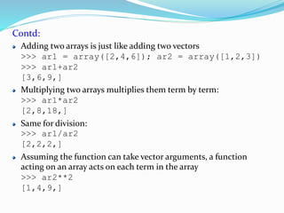 Contd:
Adding two arrays is just like adding two vectors
>>> ar1 = array([2,4,6]); ar2 = array([1,2,3])
>>> ar1+ar2
[3,6,9,]
Multiplying two arrays multiplies them term by term:
>>> ar1*ar2
[2,8,18,]
Same for division:
>>> ar1/ar2
[2,2,2,]
Assuming the function can take vector arguments, a function
acting on an array acts on each term in the array
>>> ar2**2
[1,4,9,]
 