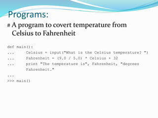 Programs:
# A program to covert temperature from
Celsius to Fahrenheit
def main():
... Celsius = input("What is the Celsius temperature? ")
... Fahrenheit = (9.0 / 5.0) * Celsius + 32
... print "The temperature is", Fahrenheit, "degrees
Fahrenheit."
...
>>> main()
 