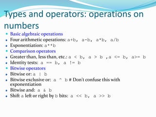 Types and operators: operations on
numbers
 Basic algebraic operations
Four arithmetic operations: a+b, a-b, a*b, a/b
Exponentiation: a**b
 Comparison operators
Greater than, less than, etc.: a < b, a > b ,a <= b, a>= b
Identity tests: a == b, a != b
 Bitwise operators
Bitwise or: a | b
Bitwise exclusive or: a ^ b # Don't confuse this with
exponentiation
Bitwise and: a & b
Shift a left or right by b bits: a << b, a >> b
 