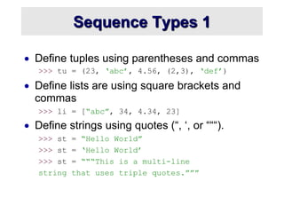 Sequence Types 1
 Define tuples using parentheses and commas
>>> tu = (23, ‘abc’, 4.56, (2,3), ‘def’)
 Define lists are using square brackets and
commas
>>> li = [“abc”, 34, 4.34, 23]
 Define strings using quotes (“, ‘, or “““).
>>> st = “Hello World”
>>> st = ‘Hello World’
>>> st = “““This is a multi-line
string that uses triple quotes.”””
 