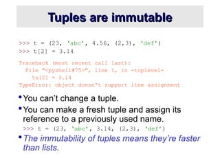 Tuples are immutable
Tuples are immutable
>>> t = (23, ‘abc’, 4.56, (2,3), ‘def’)
>>> t[2] = 3.14
Traceback (most recent call last):
File "<pyshell#75>", line 1, in -toplevel-
tu[2] = 3.14
TypeError: object doesn't support item assignment
You can’t change a tuple.
You can make a fresh tuple and assign its
reference to a previously used name.
>>> t = (23, ‘abc’, 3.14, (2,3), ‘def’)
The immutability of tuples means they’re faster
than lists.
 
