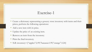 Exercise-1
• Create a dictionary representing a grocery store inventory with items and their
prices, perform the following operations:
• Add a new item with its price.
• Update the price of an existing item.
• Remove an item from the inventory.
• Print the final inventory.
• N.B. inventory={“apples”:2.99,”bananas:1.99,”orange”:3.24}
 