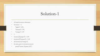 Solution-1
• # Initial inventory dictionary
• inventory = {
• "apples": 2.99,
• "bananas": 1.99,
• "oranges": 3.49
• }
• inventory["grapes"] = 4.99
• inventory["bananas"] = 2.49
• del inventory["oranges"]
• for item, price in inventory.items():
• print(f"{item}: ${price:.2f}")
 