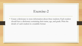 Exercise-2
• Create a dictionary to store information about three students. Each student
should have a dictionary containing their name, age, and grade. Print the
details of each student in a readable format
 
