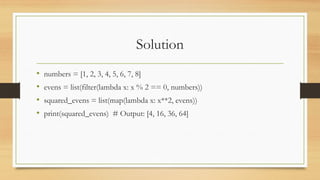 Solution
• numbers = [1, 2, 3, 4, 5, 6, 7, 8]
• evens = list(filter(lambda x: x % 2 == 0, numbers))
• squared_evens = list(map(lambda x: x**2, evens))
• print(squared_evens) # Output: [4, 16, 36, 64]
 