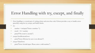 Error Handling with try, except, and finally
• Error handling is a crucial part of writing robust and error-free code. Python provides a way to handle errors
gracefully using the try, except, and finally blocks.
• try:
• number = int(input("Enter a number: "))
• result = 10 / number
• print(f"The result is {result}")
• except ZeroDivisionError:
• print("Error: Division by zero is not allowed.")
• except ValueError:
• print("Error: Invalid input. Please enter a valid number.")
 
