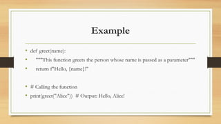 Example
• def greet(name):
• """This function greets the person whose name is passed as a parameter"""
• return f"Hello, {name}!"
• # Calling the function
• print(greet("Alice")) # Output: Hello, Alice!
 