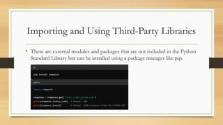 Importing and Using Third-Party Libraries
• These are external modules and packages that are not included in the Python
Standard Library but can be installed using a package manager like pip.
 