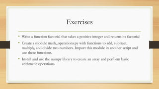 Exercises
• Write a function factorial that takes a positive integer and returns its factorial
• Create a module math_operations.py with functions to add, subtract,
multiply, and divide two numbers. Import this module in another script and
use these functions.
• Install and use the numpy library to create an array and perform basic
arithmetic operations.
 