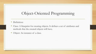 Object-Oriented Programming
• Definition:
• Class: A blueprint for creating objects. It defines a set of attributes and
methods that the created objects will have.
• Object: An instance of a class.
 