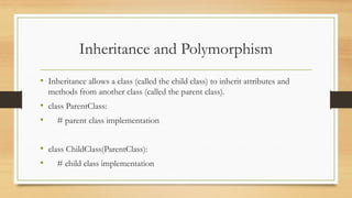 Inheritance and Polymorphism
• Inheritance allows a class (called the child class) to inherit attributes and
methods from another class (called the parent class).
• class ParentClass:
• # parent class implementation
• class ChildClass(ParentClass):
• # child class implementation
 