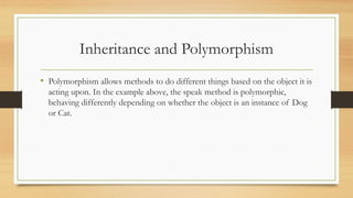 Inheritance and Polymorphism
• Polymorphism allows methods to do different things based on the object it is
acting upon. In the example above, the speak method is polymorphic,
behaving differently depending on whether the object is an instance of Dog
or Cat.
 