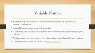 Variable Names
• Rules for Python variables: A variable name must start with a letter or the
underscore character
• A variable name cannot start with a number
• A variable name can only contain alpha-numeric characters and underscores (A-z,
0-9, and _ )
• Variable names are case-sensitive (age, Age and AGE are three different variables)
• A variable name cannot be any of the Python keywords.
 