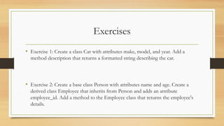 Exercises
• Exercise 1: Create a class Car with attributes make, model, and year. Add a
method description that returns a formatted string describing the car.
• Exercise 2: Create a base class Person with attributes name and age. Create a
derived class Employee that inherits from Person and adds an attribute
employee_id. Add a method to the Employee class that returns the employee's
details.
 