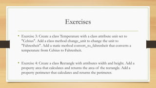 Exercises
• Exercise 3: Create a class Temperature with a class attribute unit set to
"Celsius". Add a class method change_unit to change the unit to
"Fahrenheit". Add a static method convert_to_fahrenheit that converts a
temperature from Celsius to Fahrenheit.
• Exercise 4: Create a class Rectangle with attributes width and height. Add a
property area that calculates and returns the area of the rectangle. Add a
property perimeter that calculates and returns the perimeter.
 