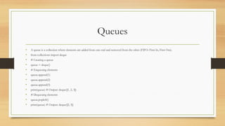 Queues
• A queue is a collection where elements are added from one end and removed from the other (FIFO: First In, First Out).
• from collections import deque
• # Creating a queue
• queue = deque()
• # Enqueuing elements
• queue.append(1)
• queue.append(2)
• queue.append(3)
• print(queue) # Output: deque([1, 2, 3])
• # Dequeuing elements
• queue.popleft()
• print(queue) # Output: deque([2, 3])
 