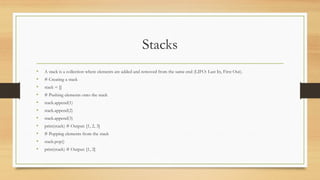Stacks
• A stack is a collection where elements are added and removed from the same end (LIFO: Last In, First Out).
• # Creating a stack
• stack = []
• # Pushing elements onto the stack
• stack.append(1)
• stack.append(2)
• stack.append(3)
• print(stack) # Output: [1, 2, 3]
• # Popping elements from the stack
• stack.pop()
• print(stack) # Output: [1, 2]
 