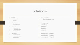 Solution-2
• class Stack:
• def __init__(self):
• self.stack = []
• def push(self, item):
• self.stack.append(item)
• def pop(self):
• if len(self.stack) == 0:
• return "Stack is empty"
• return self.stack.pop()
• def peek(self):
• if len(self.stack) == 0:
• return "Stack is empty"
• return self.stack[-1]
• def is_empty(self):
• return len(self.stack) == 0
• # Example usage
• stack = Stack()
• stack.push(1)
• stack.push(2)
• stack.push(3)
• print(stack.peek()) # Output: 3
• print(stack.pop()) # Output: 3
• print(stack.peek()) # Output: 2
 