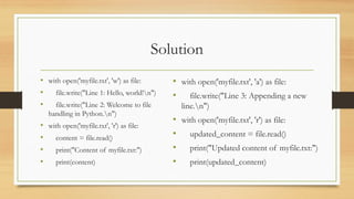 Solution
• with open('myfile.txt', 'w') as file:
• file.write("Line 1: Hello, world!n")
• file.write("Line 2: Welcome to file
handling in Python.n")
• with open('myfile.txt', 'r') as file:
• content = file.read()
• print("Content of myfile.txt:")
• print(content)
• with open('myfile.txt', 'a') as file:
• file.write("Line 3: Appending a new
line.n")
• with open('myfile.txt', 'r') as file:
• updated_content = file.read()
• print("Updated content of myfile.txt:")
• print(updated_content)
 