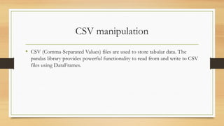 CSV manipulation
• CSV (Comma-Separated Values) files are used to store tabular data. The
pandas library provides powerful functionality to read from and write to CSV
files using DataFrames.
 