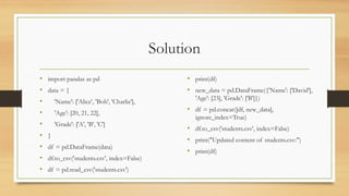 Solution
• import pandas as pd
• data = {
• 'Name': ['Alice', 'Bob', 'Charlie'],
• 'Age': [20, 21, 22],
• 'Grade': ['A', 'B', 'C']
• }
• df = pd.DataFrame(data)
• df.to_csv('students.csv', index=False)
• df = pd.read_csv('students.csv')
• print(df)
• new_data = pd.DataFrame({'Name': ['David'],
'Age': [23], 'Grade': ['B']})
• df = pd.concat([df, new_data],
ignore_index=True)
• df.to_csv('students.csv', index=False)
• print("Updated content of students.csv:")
• print(df)
 