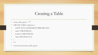 Creating a Table
• create_table_query = """
• CREATE TABLE employees (
• id INT AUTO_INCREMENT PRIMARY KEY,
• name VARCHAR(255),
• position VARCHAR(255),
• salary DECIMAL(10, 2)
• )
• """
• cursor.execute(create_table_query)
 