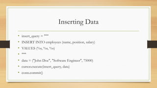 Inserting Data
• insert_query = """
• INSERT INTO employees (name, position, salary)
• VALUES (%s, %s, %s)
• """
• data = ("John Doe", "Software Engineer", 75000)
• cursor.execute(insert_query, data)
• conn.commit()
 